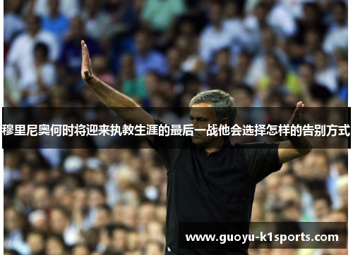 穆里尼奥何时将迎来执教生涯的最后一战他会选择怎样的告别方式