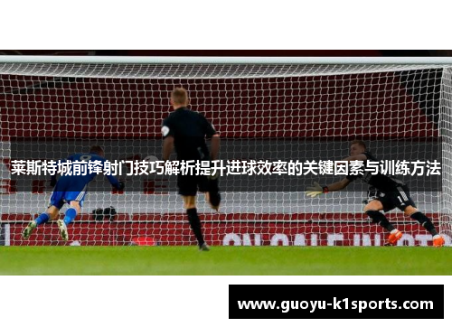 莱斯特城前锋射门技巧解析提升进球效率的关键因素与训练方法