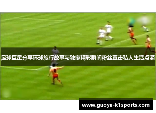 足球巨星分享环球旅行故事与独家精彩瞬间粉丝直击私人生活点滴