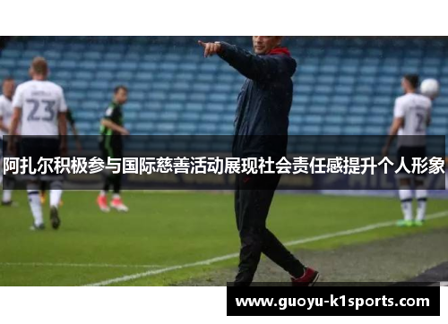 阿扎尔积极参与国际慈善活动展现社会责任感提升个人形象