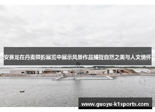 安赛龙在丹麦摄影展览中展示风景作品捕捉自然之美与人文情怀 安赛龙在丹麦摄影展览中展示风景作品捕捉自然之美与人文情怀