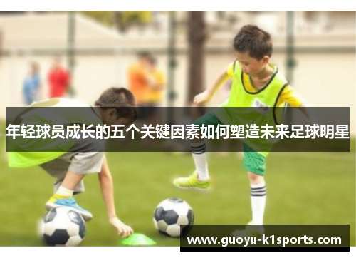 年轻球员成长的五个关键因素如何塑造未来足球明星 年轻球员成长的五个关键因素如何塑造未来足球明星
